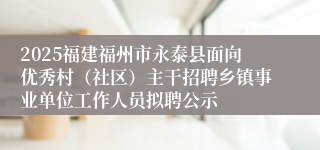 2025福建福州市永泰县面向优秀村（社区）主干招聘乡镇事业单位工作人员拟聘公示