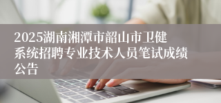 2025湖南湘潭市韶山市卫健系统招聘专业技术人员笔试成绩公告