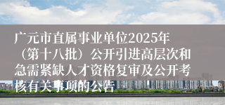 广元市直属事业单位2025年（第十八批）公开引进高层次和急需紧缺人才资格复审及公开考核有关事项的公告