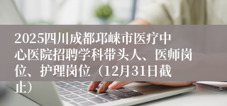 2025四川成都邛崃市医疗中心医院招聘学科带头人、医师岗位、护理岗位（12月31日截止）
