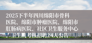 2025下半年四川绵阳市骨科医院、绵阳市肿瘤医院、绵阳市肛肠病医院、社区卫生服务中心、卫生院考核招聘24人公告