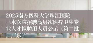 2025南方医科大学珠江医院三水医院招聘高层次医疗卫生专业人才拟聘用人员公示（第二批，广东）