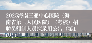 2025海南三亚中心医院(海南省第三人民医院)(考核)招聘员额制人员拟录用公告(第10号)