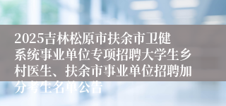 2025吉林松原市扶余市卫健系统事业单位专项招聘大学生乡村医生、扶余市事业单位招聘加分考生名单公告
