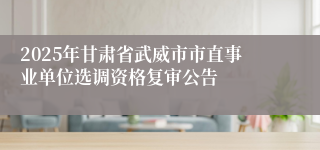 2025年甘肃省武威市市直事业单位选调资格复审公告
