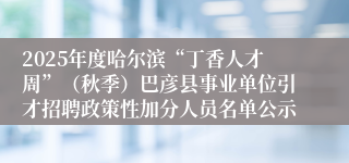 2025年度哈尔滨“丁香人才周”（秋季）巴彦县事业单位引才招聘政策性加分人员名单公示
