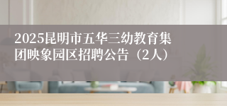 2025昆明市五华三幼教育集团映象园区招聘公告（2人）