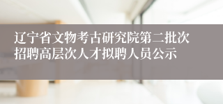 辽宁省文物考古研究院第二批次招聘高层次人才拟聘人员公示