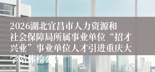 2026湖北宜昌市人力资源和社会保障局所属事业单位“招才兴业”事业单位人才引进重庆大学站体检公告