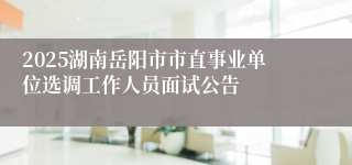 2025湖南岳阳市市直事业单位选调工作人员面试公告