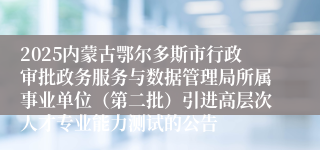2025内蒙古鄂尔多斯市行政审批政务服务与数据管理局所属事业单位（第二批）引进高层次人才专业能力测试的公告