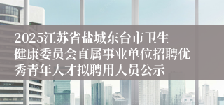 2025江苏省盐城东台市卫生健康委员会直属事业单位招聘优秀青年人才拟聘用人员公示