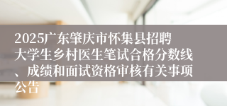 2025广东肇庆市怀集县招聘大学生乡村医生笔试合格分数线、成绩和面试资格审核有关事项公告