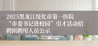 2025黑龙江绥化市第一医院“市委书记进校园”引才活动招聘拟聘用人员公示