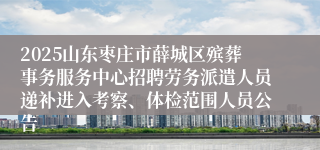 2025山东枣庄市薛城区殡葬事务服务中心招聘劳务派遣人员递补进入考察、体检范围人员公告