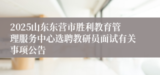 2025山东东营市胜利教育管理服务中心选聘教研员面试有关事项公告