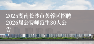 2025湖南长沙市芙蓉区招聘2026届公费师范生30人公告