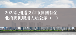 2025贵州遵义市市属国有企业招聘拟聘用人员公示（二）