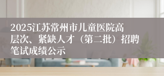 2025江苏常州市儿童医院高层次、紧缺人才(第二批)招聘笔试成绩公示