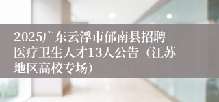 2025广东云浮市郁南县招聘医疗卫生人才13人公告（江苏地区高校专场）