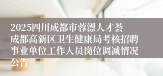 2025四川成都市蓉漂人才荟成都高新区卫生健康局考核招聘事业单位工作人员岗位调减情况公告