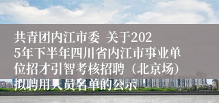 共青团内江市委 关于2025年下半年四川省内江市事业单位招才引智考核招聘(北京场)拟聘用人员名单的公示