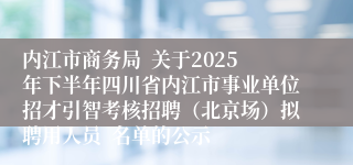 内江市商务局 关于2025年下半年四川省内江市事业单位招才引智考核招聘(北京场)拟聘用人员 名单的公示