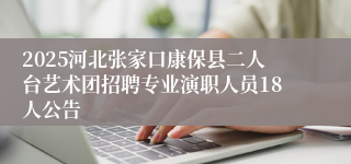 2025河北张家口康保县二人台艺术团招聘专业演职人员18人公告