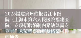 2025福建泉州催报晋江市医院（上海市第六人民医院福建医院）专项招聘编制内紧缺急需专业工作人员考察政审及档案材料的通告