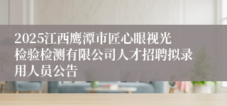 2025江西鹰潭市匠心眼视光检验检测有限公司人才招聘拟录用人员公告