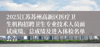 2025江苏苏州高新区医疗卫生机构招聘卫生专业技术人员面试成绩、总成绩及进入体检名单公告