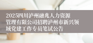 2025四川泸州融兆人力资源管理有限公司招聘泸州市新兴领域党建工作专员笔试公告