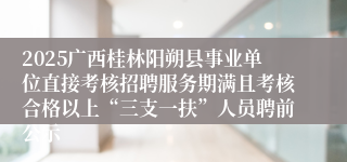 2025广西桂林阳朔县事业单位直接考核招聘服务期满且考核合格以上“三支一扶”人员聘前公示