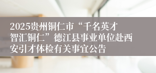 2025贵州铜仁市“千名英才智汇铜仁”德江县事业单位赴西安引才体检有关事宜公告