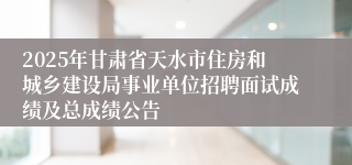 2025年甘肃省天水市住房和城乡建设局事业单位招聘面试成绩及总成绩公告