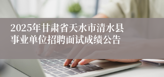 2025年甘肃省天水市清水县事业单位招聘面试成绩公告