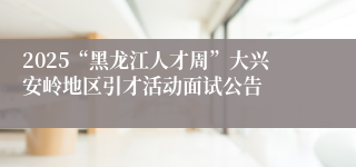 2025“黑龙江人才周”大兴安岭地区引才活动面试公告