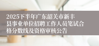 2025下半年广东韶关市新丰县事业单位招聘工作人员笔试合格分数线及资格审核公告