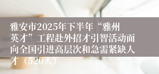 雅安市2025年下半年“雅州英才”工程赴外招才引智活动面向全国引进高层次和急需紧缺人才（520人）