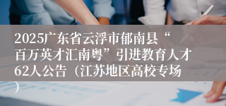 2025广东省云浮市郁南县“百万英才汇南粤”引进教育人才62人公告(江苏地区高校专场)