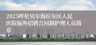 2025呼伦贝尔海拉尔区人民医院编外招聘合同制护理人员简章