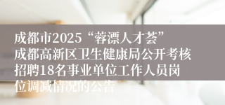成都市2025“蓉漂人才荟”成都高新区卫生健康局公开考核招聘18名事业单位工作人员岗位调减情况的公告