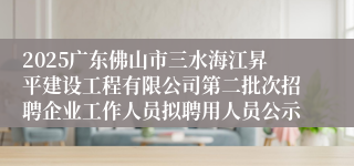 2025广东佛山市三水海江昇平建设工程有限公司第二批次招聘企业工作人员拟聘用人员公示