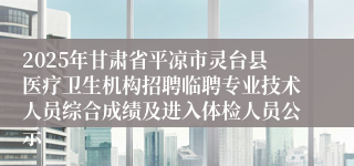 2025年甘肃省平凉市灵台县医疗卫生机构招聘临聘专业技术人员综合成绩及进入体检人员公示