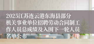 2025江苏连云港东海县部分机关事业单位招聘劳动合同制工作人员总成绩及入围下一轮人员名单公布
