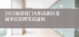 2025福建厦门火炬高新区委属单位招聘笔试通知