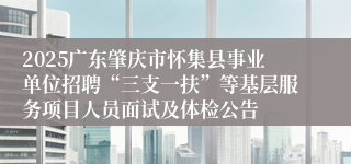 2025广东肇庆市怀集县事业单位招聘“三支一扶”等基层服务项目人员面试及体检公告 
