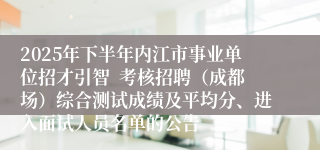 2025年下半年内江市事业单位招才引智  考核招聘（成都场）综合测试成绩及平均分、进入面试人员名单的公告