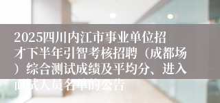 2025四川内江市事业单位招才下半年引智考核招聘(成都场)综合测试成绩及平均分、进入面试人员名单的公告