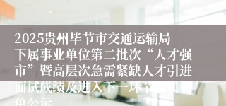 2025贵州毕节市交通运输局下属事业单位第二批次“人才强市”暨高层次急需紧缺人才引进面试成绩及进入下一环节人员名单公示